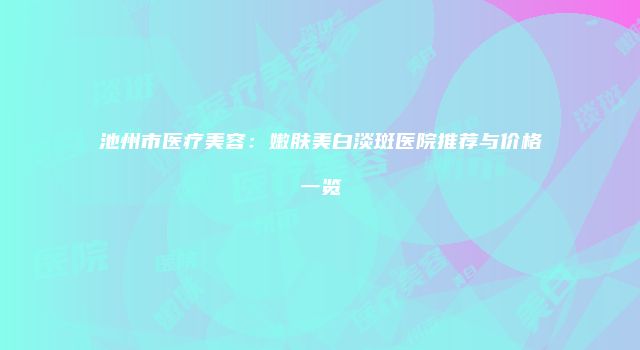 池州市医疗美容：嫩肤美白淡斑医院推荐与价格一览