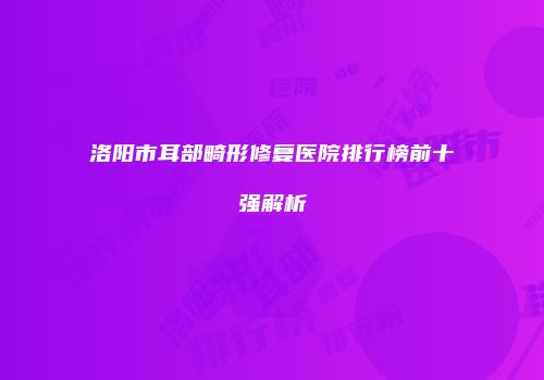洛阳市耳部畸形修复医院排行榜前十强解析