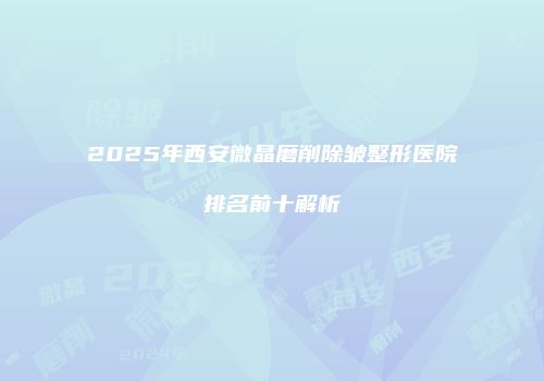 2025年西安微晶磨削除皱整形医院排名前十解析