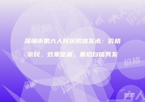 深圳市第六人民医院植发术：价格亲民，效果显著，重拾自信秀发