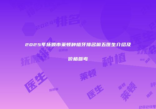 2025年抚顺市莱顿种植牙排名前五医生介绍及价格参考