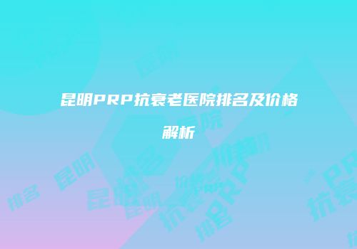 昆明PRP抗衰老医院排名及价格解析