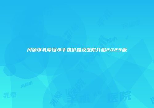 河源市乳晕缩小手术价格及医院介绍2025版