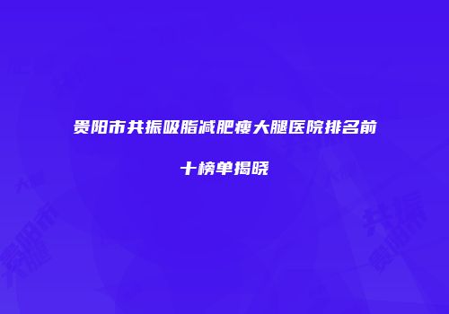 贵阳市共振吸脂减肥瘦大腿医院排名前十榜单揭晓