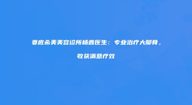 娄底希美美容诊所杨鑫医生：专业治疗大脚骨，收获满意疗效