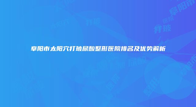 阜阳市太阳穴打玻尿酸整形医院排名及优势解析