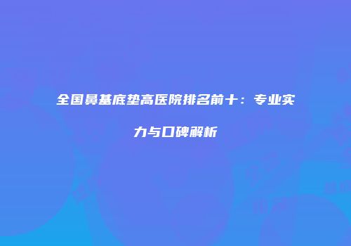 全国鼻基底垫高医院排名前十：专业实力与口碑解析
