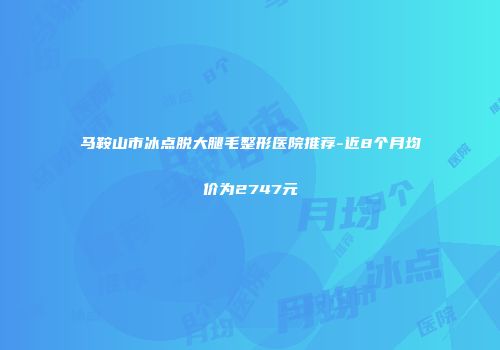 马鞍山市冰点脱大腿毛整形医院推荐-近8个月均价为2747元
