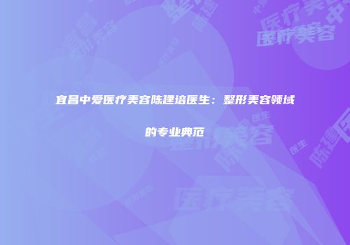 宜昌中爱医疗美容陈建培医生：整形美容领域的专业典范