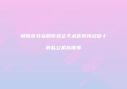 朝阳市耳朵畸形矫正手术医院排名前十的私立机构推荐