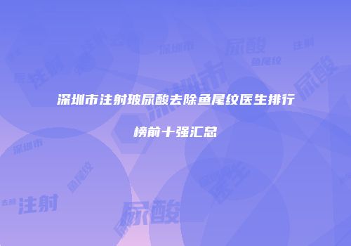 深圳市注射玻尿酸去除鱼尾纹医生排行榜前十强汇总