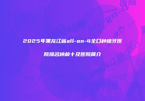 2025年黑龙江省all-on-4全口种植牙医院排名榜前十及医院简介