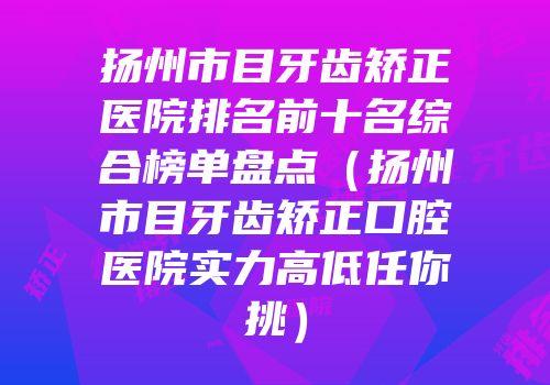 扬州市目牙齿矫正医院排名前十名综合榜单盘点（扬州市目牙齿矫正口腔医院实力高低任你挑）