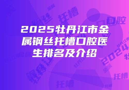 2025牡丹江市金属钢丝托槽口腔医生排名及介绍