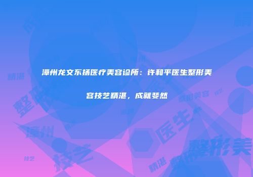漳州龙文东扬医疗美容诊所：许和平医生整形美容技艺精湛，成就斐然