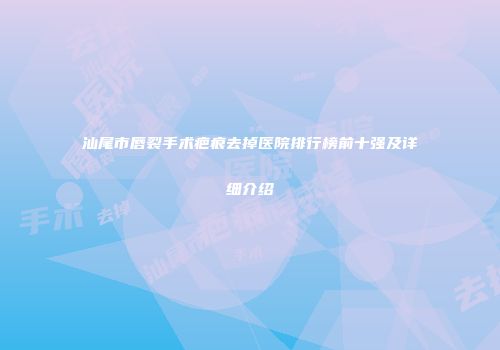汕尾市唇裂手术疤痕去掉医院排行榜前十强及详细介绍