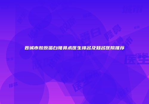 晋城市胶原蛋白隆鼻术医生排名及知名医院推荐