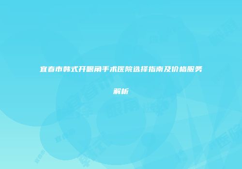 宜春市韩式开眼角手术医院选择指南及价格服务解析