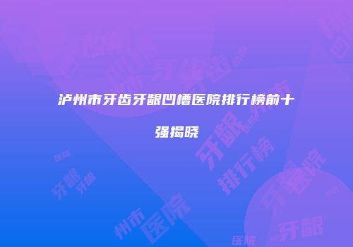泸州市牙齿牙龈凹槽医院排行榜前十强揭晓