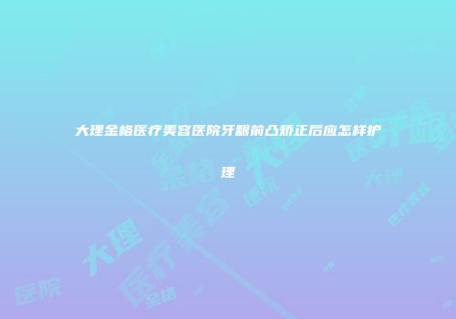 大理金格医疗美容医院牙龈前凸矫正后应怎样护理
