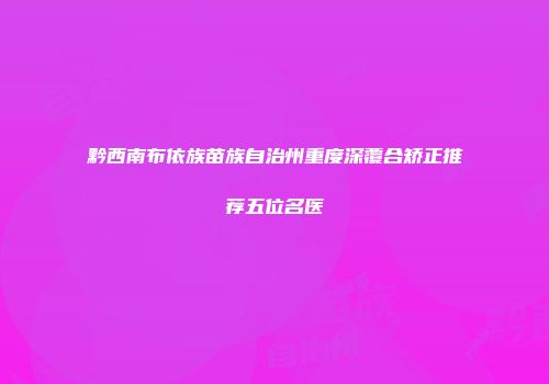 黔西南布依族苗族自治州重度深覆合矫正推荐五位名医