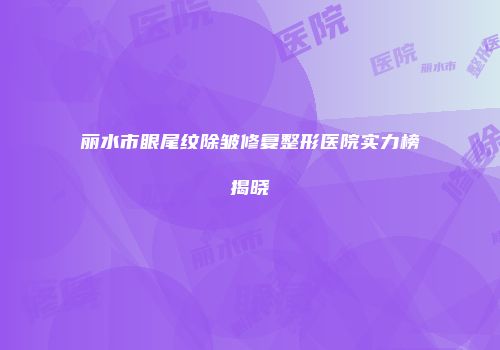 丽水市眼尾纹除皱修复整形医院实力榜揭晓