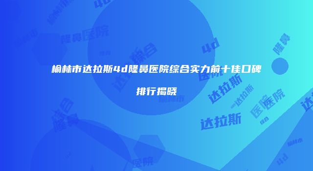 榆林市达拉斯4d隆鼻医院综合实力前十佳口碑排行揭晓