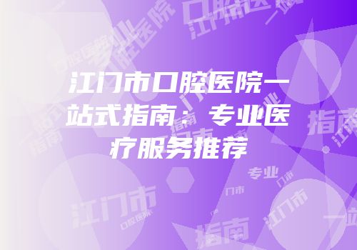 江门市口腔医院一站式指南：专业医疗服务推荐