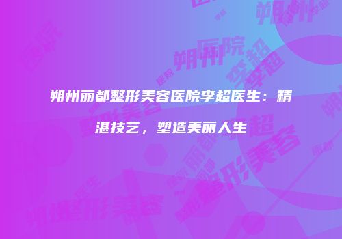 朔州丽都整形美容医院李超医生：精湛技艺，塑造美丽人生