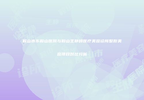 鞍山市东鞍山医院与鞍山王静峙医疗美容诊所整形美容项目对比分析