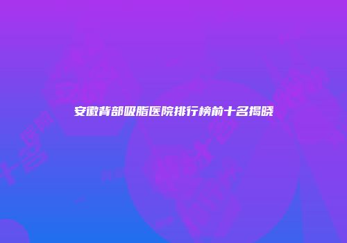 安徽背部吸脂医院排行榜前十名揭晓