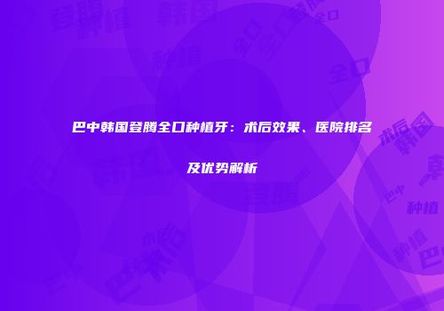 巴中韩国登腾全口种植牙：术后效果、医院排名及优势解析