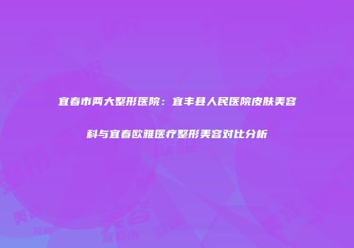 宜春市两大整形医院：宜丰县人民医院皮肤美容科与宜春欧雅医疗整形美容对比分析
