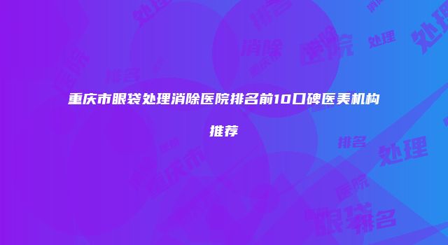 重庆市眼袋处理消除医院排名前10口碑医美机构推荐
