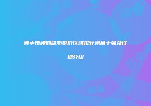 晋中市腰部吸脂整形医院排行榜前十强及详细介绍