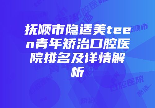 抚顺市隐适美teen青年矫治口腔医院排名及详情解析
