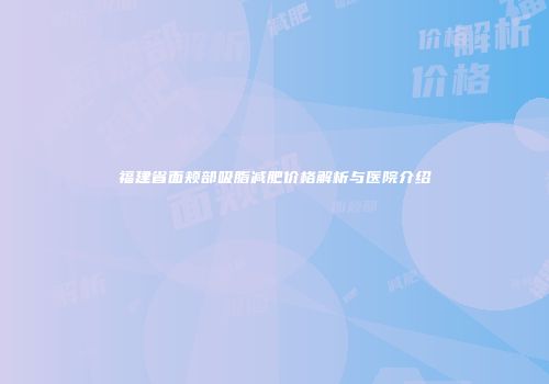 福建省面颊部吸脂减肥价格解析与医院介绍