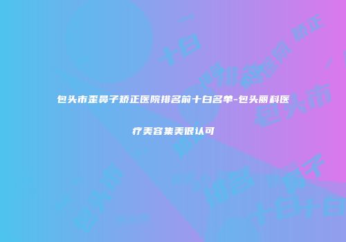 包头市歪鼻子矫正医院排名前十白名单-包头丽科医疗美容集美很认可