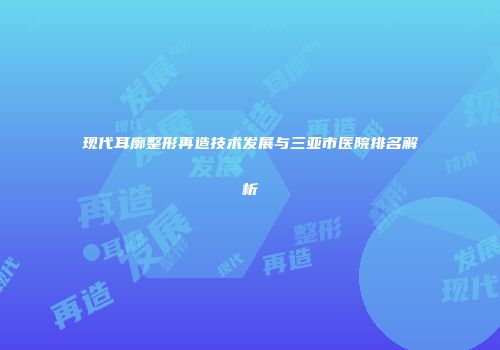 现代耳廓整形再造技术发展与三亚市医院排名解析