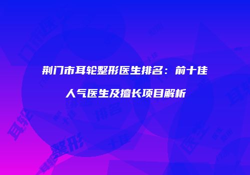 荆门市耳轮整形医生排名：前十佳人气医生及擅长项目解析