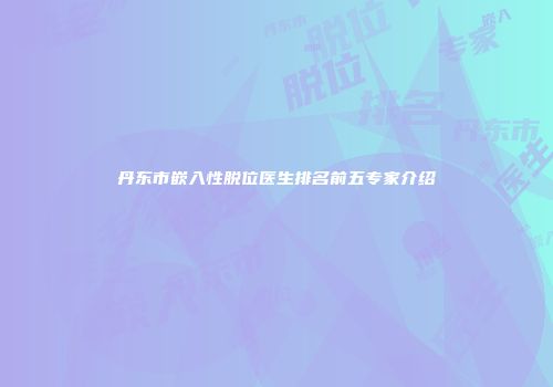 丹东市嵌入性脱位医生排名前五专家介绍