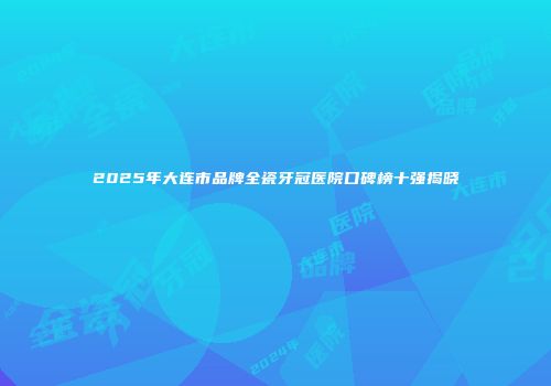 2025年大连市品牌全瓷牙冠医院口碑榜十强揭晓
