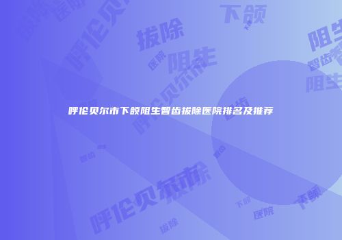 呼伦贝尔市下颌阻生智齿拔除医院排名及推荐
