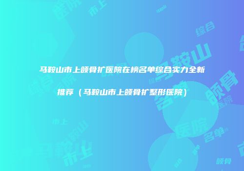 马鞍山市上颌骨扩医院在榜名单综合实力全新推荐（马鞍山市上颌骨扩整形医院）
