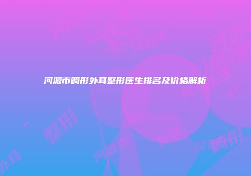 河源市畸形外耳整形医生排名及价格解析