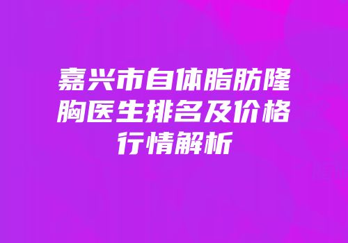 嘉兴市自体脂肪隆胸医生排名及价格行情解析