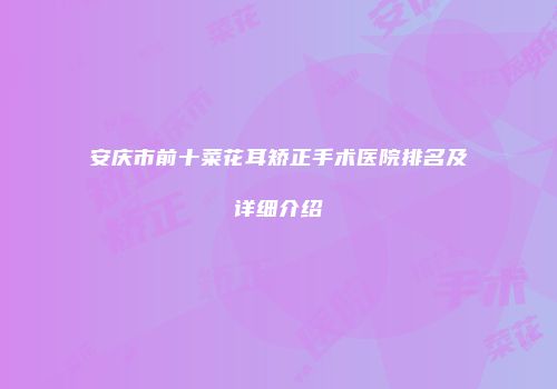 安庆市前十菜花耳矫正手术医院排名及详细介绍