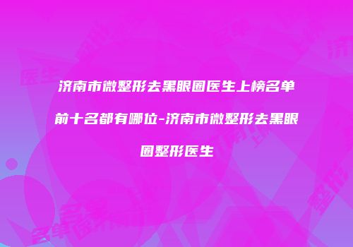 济南市微整形去黑眼圈医生上榜名单前十名都有哪位-济南市微整形去黑眼圈整形医生