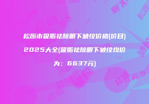 松原市吸脂祛除眼下皱纹价格(价目)2025大全(吸脂祛除眼下皱纹均价为：6637元)