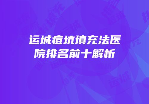 运城痘坑填充法医院排名前十解析